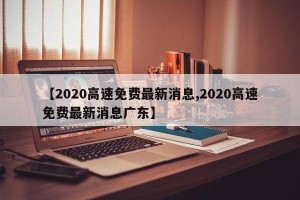 【2020高速免费最新消息,2020高速免费最新消息广东】