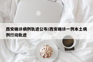 西安确诊病例轨迹公布/西安确诊一例本土病例行动轨迹