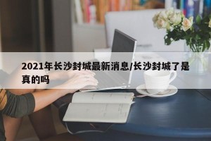 2021年长沙封城最新消息/长沙封城了是真的吗