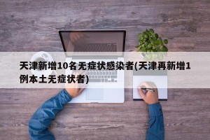 天津新增10名无症状感染者(天津再新增1例本土无症状者)