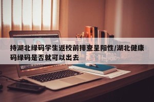 持湖北绿码学生返校前排查呈阳性/湖北健康码绿码是否就可以出去