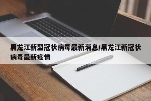 黑龙江新型冠状病毒最新消息/黑龙江新冠状病毒最新疫情