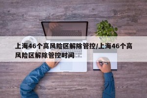 上海46个高风险区解除管控/上海46个高风险区解除管控时间