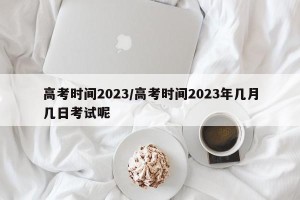 高考时间2023/高考时间2023年几月几日考试呢