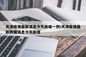 天津疫情最新消息今天新增一例/天津疫情最新数据消息今天新增