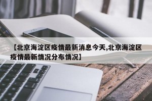 【北京海淀区疫情最新消息今天,北京海淀区疫情最新情况分布情况】