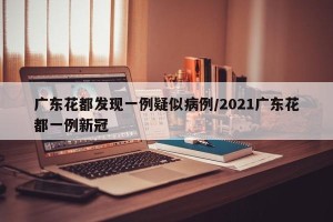 广东花都发现一例疑似病例/2021广东花都一例新冠