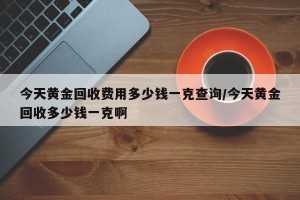 今天黄金回收费用多少钱一克查询/今天黄金回收多少钱一克啊