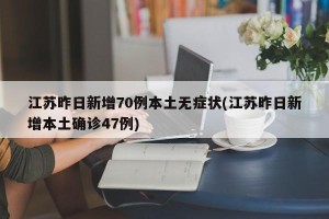 江苏昨日新增70例本土无症状(江苏昨日新增本土确诊47例)