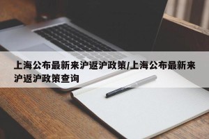 上海公布最新来沪返沪政策/上海公布最新来沪返沪政策查询