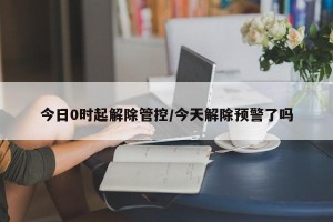 今日0时起解除管控/今天解除预警了吗