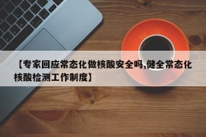 【专家回应常态化做核酸安全吗,健全常态化核酸检测工作制度】