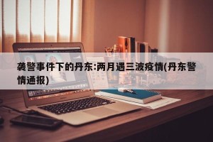 袭警事件下的丹东:两月遇三波疫情(丹东警情通报)