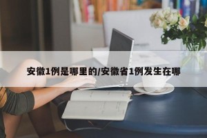 安徽1例是哪里的/安徽省1例发生在哪