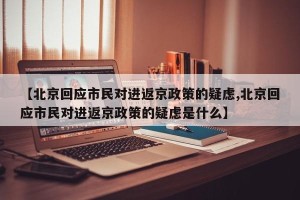 【北京回应市民对进返京政策的疑虑,北京回应市民对进返京政策的疑虑是什么】