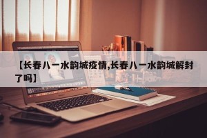 【长春八一水韵城疫情,长春八一水韵城解封了吗】