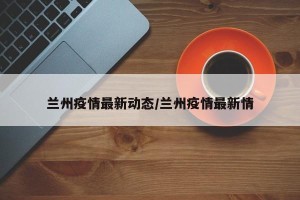 兰州疫情最新动态/兰州疫情最新情