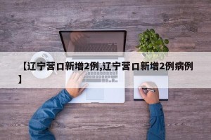 【辽宁营口新增2例,辽宁营口新增2例病例】