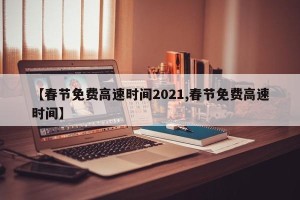 【春节免费高速时间2021,春节免费高速时间】