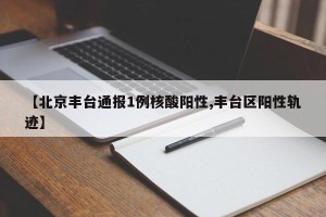 【北京丰台通报1例核酸阳性,丰台区阳性轨迹】