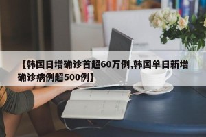 【韩国日增确诊首超60万例,韩国单日新增确诊病例超500例】