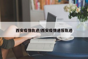 西安疫情轨迹/西安疫情通报轨迹