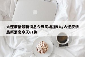 大连疫情最新消息今天又增加9人/大连疫情最新消息今天81例