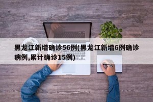 黑龙江新增确诊56例(黑龙江新增6例确诊病例,累计确诊15例)