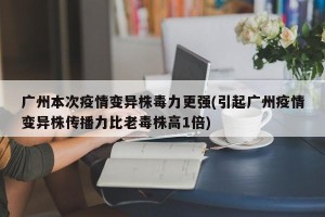广州本次疫情变异株毒力更强(引起广州疫情变异株传播力比老毒株高1倍)