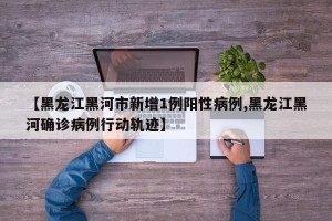【黑龙江黑河市新增1例阳性病例,黑龙江黑河确诊病例行动轨迹】