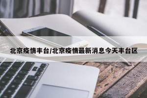 北京疫情丰台/北京疫情最新消息今天丰台区