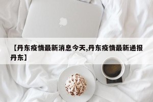【丹东疫情最新消息今天,丹东疫情最新通报丹东】