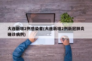 大连新增2例感染者(大连新增2例新冠肺炎确诊病例)