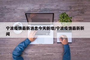 宁波疫情最新消息今天新增/宁波疫情最新新闻
