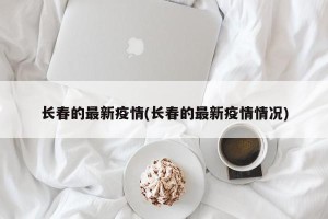 长春的最新疫情(长春的最新疫情情况)