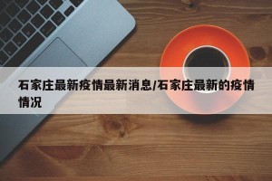 石家庄最新疫情最新消息/石家庄最新的疫情情况
