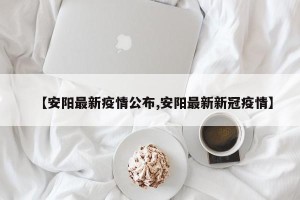 【安阳最新疫情公布,安阳最新新冠疫情】