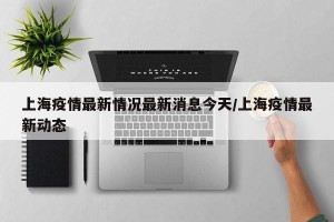 上海疫情最新情况最新消息今天/上海疫情最新动态