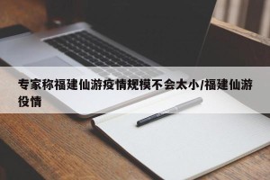 专家称福建仙游疫情规模不会太小/福建仙游役情