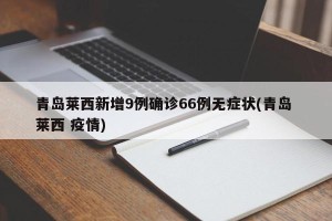 青岛莱西新增9例确诊66例无症状(青岛 莱西 疫情)