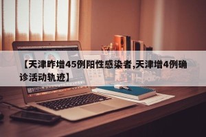 【天津昨增45例阳性感染者,天津增4例确诊活动轨迹】