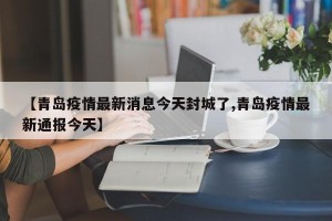 【青岛疫情最新消息今天封城了,青岛疫情最新通报今天】