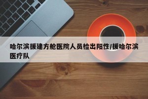 哈尔滨援建方舱医院人员检出阳性/援哈尔滨医疗队