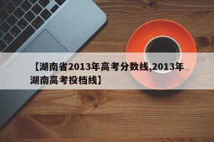 【湖南省2013年高考分数线,2013年湖南高考投档线】