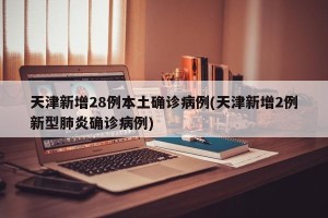 天津新增28例本土确诊病例(天津新增2例新型肺炎确诊病例)