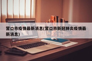 营口市疫情最新消息(营口市新冠肺炎疫情最新消息)
