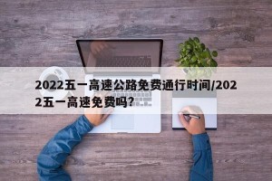 2022五一高速公路免费通行时间/2022五一高速免费吗?
