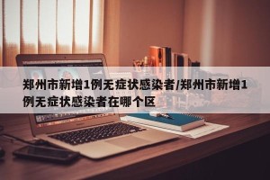 郑州市新增1例无症状感染者/郑州市新增1例无症状感染者在哪个区
