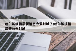 哈尔滨疫情最新消息今天封城了/哈尔滨疫情最新公告封城
