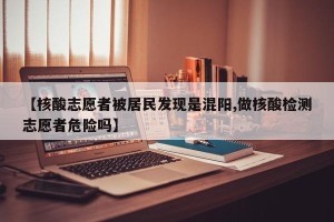 【核酸志愿者被居民发现是混阳,做核酸检测志愿者危险吗】